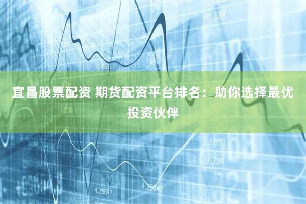 宜昌股票配资 期货配资平台排名：助你选择最优投资伙伴