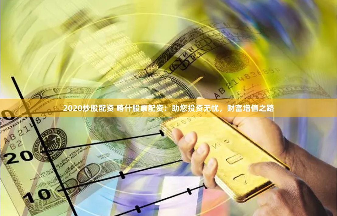 2020炒股配资 喀什股票配资：助您投资无忧，财富增值之路