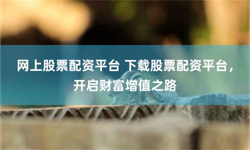 网上股票配资平台 下载股票配资平台，开启财富增值之路