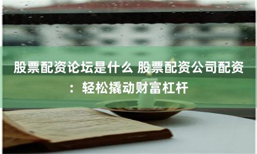 股票配资论坛是什么 股票配资公司配资：轻松撬动财富杠杆